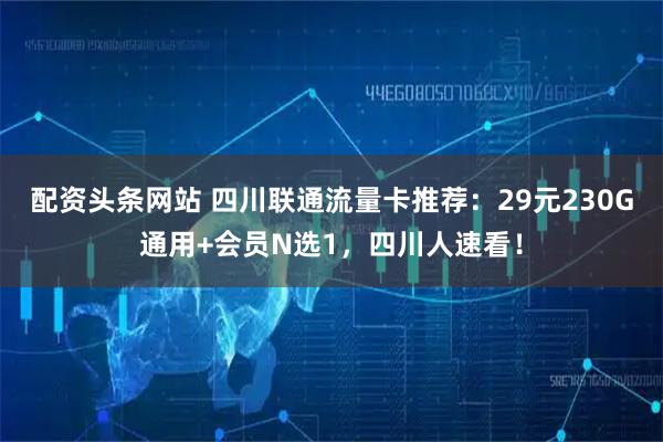 配资头条网站 四川联通流量卡推荐：29元230G通用+会员N选1，四川人速看！