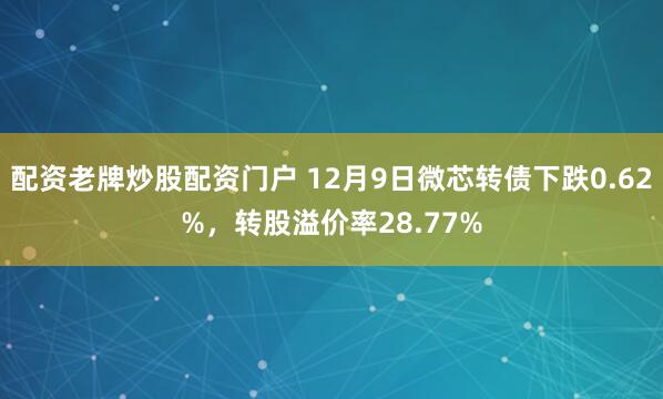 配资老牌炒股配资门户 12月9日微芯转债下跌0.62%，转股溢价率28.77%