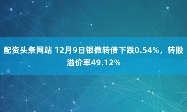 配资头条网站 12月9日银微转债下跌0.54%，转股溢价率49.12%
