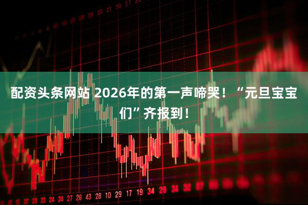 配资头条网站 2026年的第一声啼哭！“元旦宝宝们”齐报到！