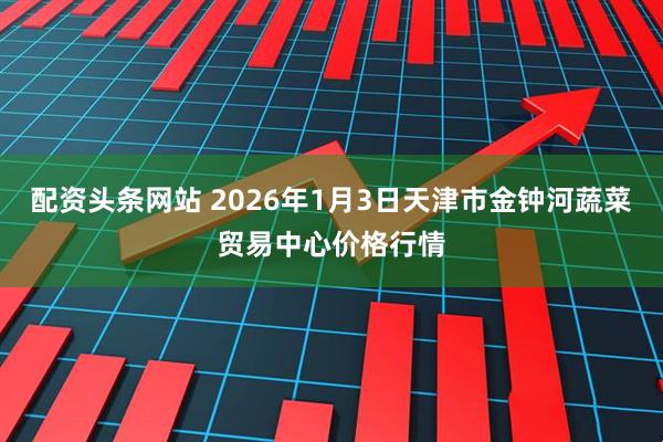 配资头条网站 2026年1月3日天津市金钟河蔬菜贸易中心价格行情