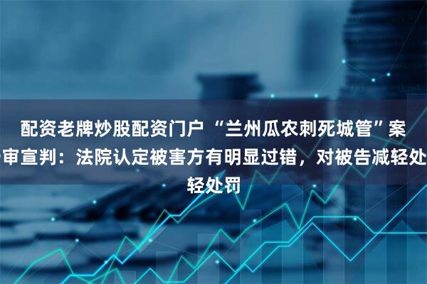 配资老牌炒股配资门户 “兰州瓜农刺死城管”案一审宣判：法院认定被害方有明显过错，对被告减轻处罚