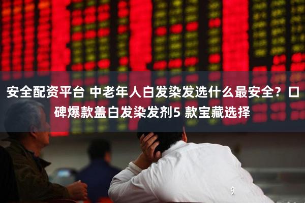 安全配资平台 中老年人白发染发选什么最安全？口碑爆款盖白发染发剂5 款宝藏选择
