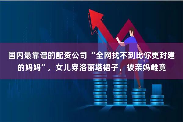 国内最靠谱的配资公司 “全网找不到比你更封建的妈妈”，女儿穿洛丽塔裙子，被亲妈雌竟