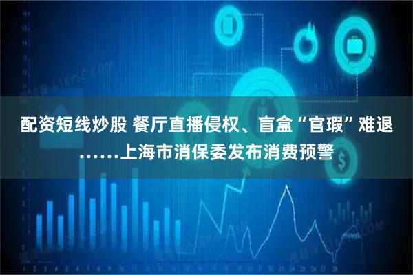 配资短线炒股 餐厅直播侵权、盲盒“官瑕”难退……上海市消保委发布消费预警