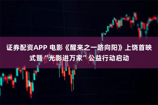 证券配资APP 电影《醒来之一路向阳》上饶首映式暨“光影进万家”公益行动启动