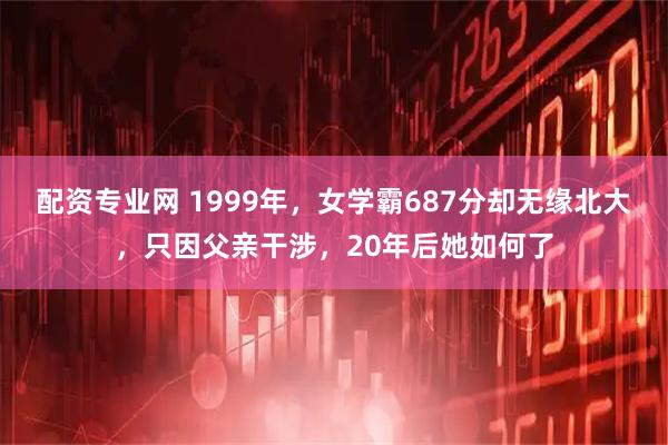 配资专业网 1999年，女学霸687分却无缘北大，只因父亲干涉，20年后她如何了