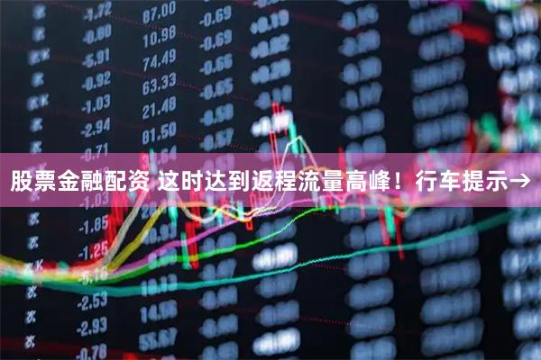 股票金融配资 这时达到返程流量高峰！行车提示→