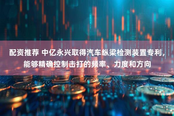 配资推荐 中亿永兴取得汽车纵梁检测装置专利，能够精确控制击打的频率、力度和方向