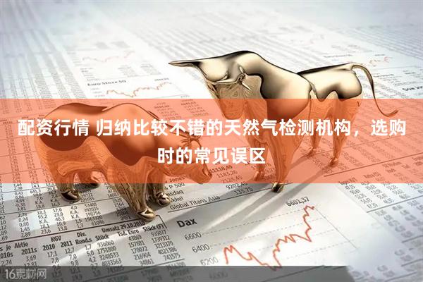 配资行情 归纳比较不错的天然气检测机构，选购时的常见误区