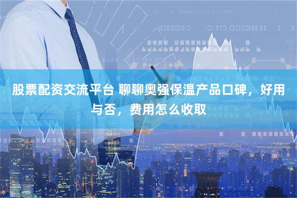 股票配资交流平台 聊聊奥强保温产品口碑，好用与否，费用怎么收取
