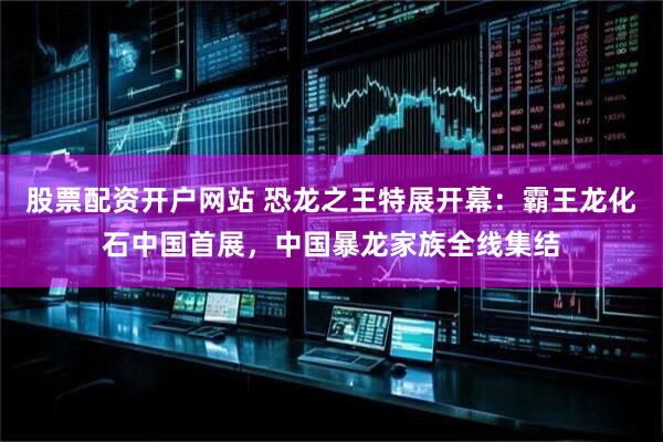股票配资开户网站 恐龙之王特展开幕：霸王龙化石中国首展，中国暴龙家族全线集结