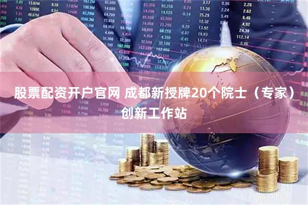股票配资开户官网 成都新授牌20个院士（专家）创新工作站