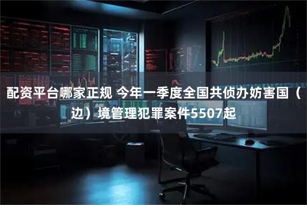 配资平台哪家正规 今年一季度全国共侦办妨害国（边）境管理犯罪案件5507起