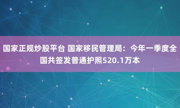 国家正规炒股平台 国家移民管理局：今年一季度全国共签发普通护照520.1万本