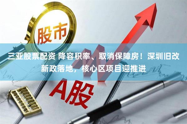 三亚股票配资 降容积率、取消保障房！深圳旧改新政落地，核心区项目迎推进