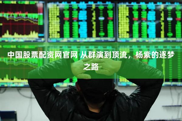 中国股票配资网官网 从群演到顶流，杨紫的逐梦之路